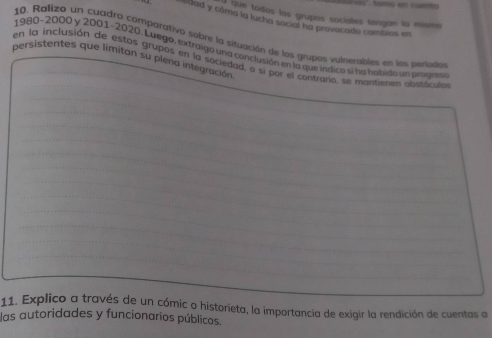 as , tamo en cuent a 
* que todos los grupos sociales tengan la mismo 
e dad y cómo la lucha social ha provocado cambias en 
10. Ralizo un cuadro comparativo sobre la situación de los grupos vulnerables en los periodos 
1980 -2000 y 2001 -2020. Luego, extraigo una conclusión en la que indico si ha habido un pragn 
persistentes que limitan su plena integración 
_ 
en la inclusión de estos grupos en la sociedad, o si por el contrario, se mantienen obstaculo 
_ 
_ 
_ 
_ 
_ 
_ 
_ 
_ 
_ 
_ 
_ 
_ 
_ 
_ 
_ 
_ 
_ 
_ 
_ 
_ 
_ 
_ 
_ 
_ 
11. Explico a través de un cómic o historieta, la importancia de exigir la rendición de cuentas a 
las autoridades y funcionarios públicos.