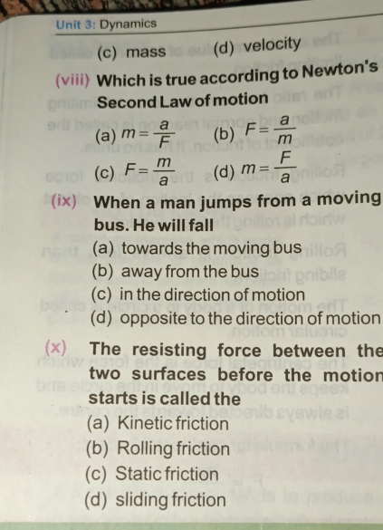 Dynamics
(c) mass (d) velocity
(viii) Which is true according to Newton's
Second Law of motion
(a) m= a/F  (b) F= a/m 
(c) F= m/a  (d) m= F/a 
(ix) When a man jumps from a moving
bus. He will fall
(a) towards the moving bus
(b) away from the bus
(c) in the direction of motion
(d) opposite to the direction of motion
(x) The resisting force between the
two surfaces before the motion
starts is called the
(a) Kinetic friction
(b) Rolling friction
(c) Static friction
(d) sliding friction