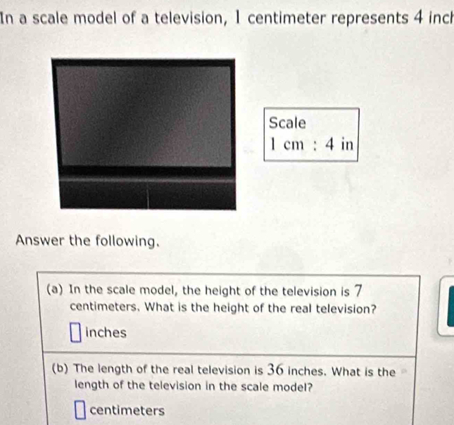 In a scale model of a television, 1 centimeter represents 4 inch
Scale
1cm:4 in
Answer the following. 
(a) In the scale model, the height of the television is 7
centimeters. What is the height of the real television?
inches
(b) The length of the real television is 36 inches. What is the 
length of the television in the scale model?
centimeters