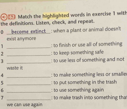 ① Match the highlighted words in exercise 1 with 
the definitions. Listen, check, and repeat. 
0 _ _become extinct_ : when a plant or animal doesn't 
exist anymore 
1 _: to finish or use all of something 
2 _: to keep something safe 
3 _: to use less of something and not 
waste it 
4 _: to make something less or smalle 
5 _: to put something in the trash 
6 _: to use something again 
7 _: to make trash into something tha 
we can use again