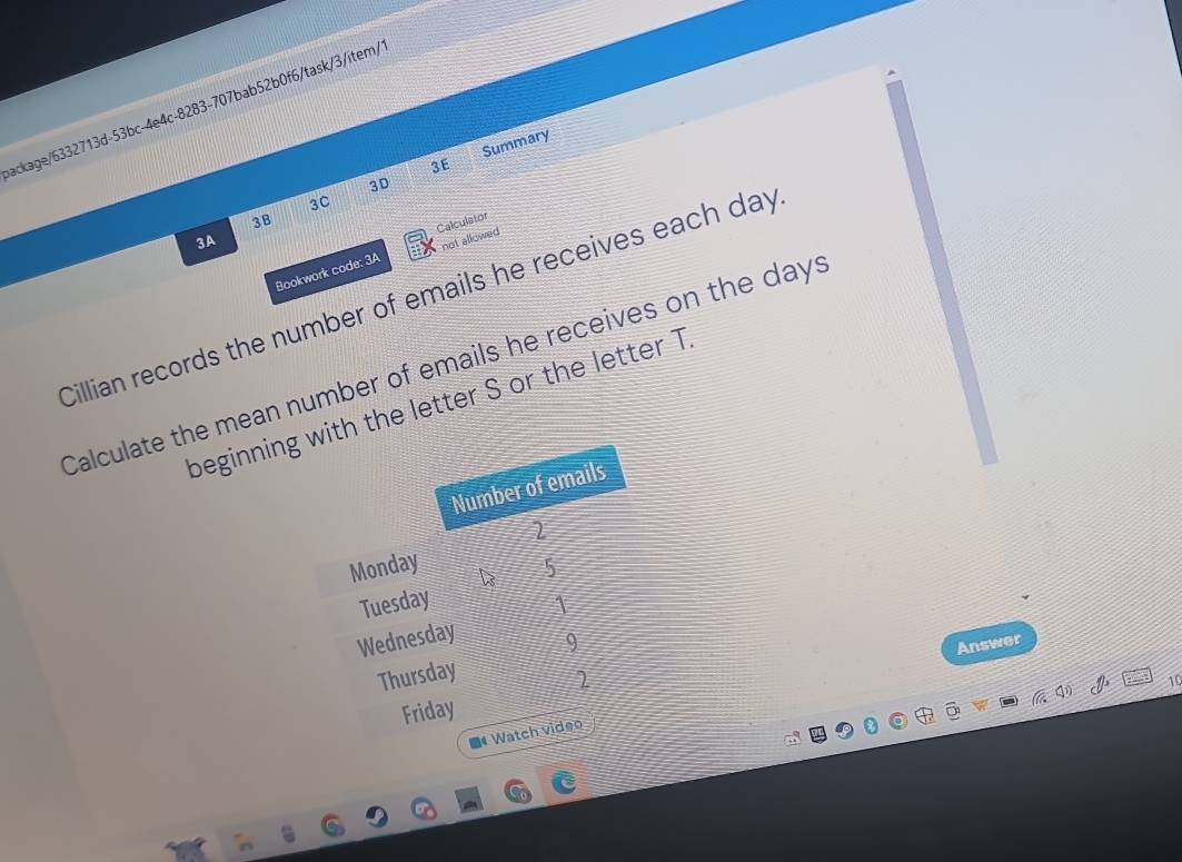 ackage/6332713d-53bc-4e4c-8283-707bab52b0f6/task/3/item/ 
3E Summary 
3D 
3C 
3B 
3A 
not allowed 
Bookwork code: 3A Calculator 
Cillian records the number of emails he receives each day
Calculate the mean number of emails he receives on the days
beginning with the letter S or the letter T. 
Number of emails
2
Monday 5
Tuesday 1
Wednesday 
9 
Answer 
Thursday 
2 
10 
Friday 
* Watch video