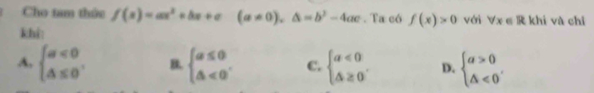 Cho tam thức f(x)=ax^2+bx+c(a!= 0),△ =b^2-4ac. Ta có f(x)>0 với forall x∈ R khi và chǐ
khi:
A, beginarrayl a<0 △ ≤ 0endarray.. beginarrayl a≤ 0 △ <0endarray. C. beginarrayl a<0 △ ≥ 0endarray.. D. beginarrayl a>0 △ <0endarray. , 
B