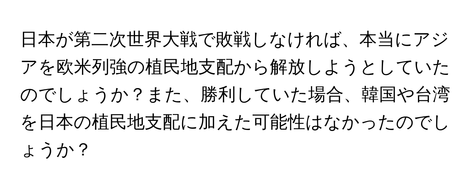 日本が第二次世界大戦で敗戦しなければ、本当にアジアを欧米列強の植民地支配から解放しようとしていたのでしょうか？また、勝利していた場合、韓国や台湾を日本の植民地支配に加えた可能性はなかったのでしょうか？