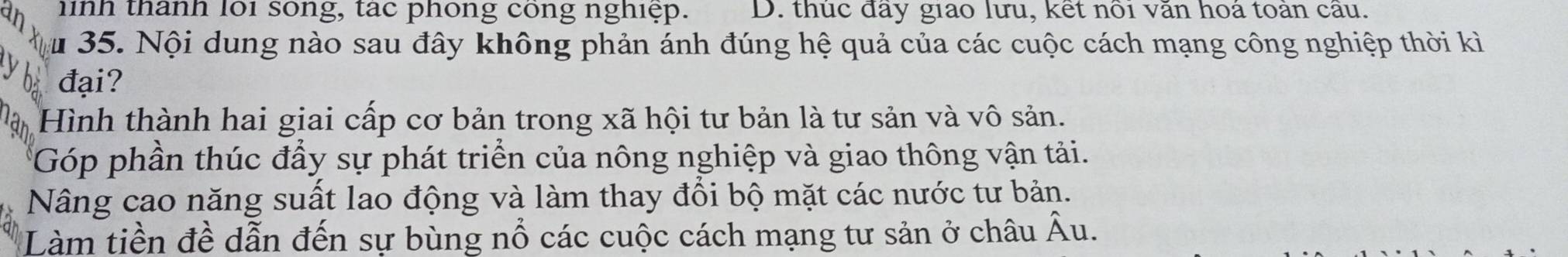 an hinh thanh loi song, tac phống cong nghiệp. D. thuc đay giao lưu, kết nổi văn hoá toán cầu.
ău 35. Nội dung nào sau đây không phản ánh đúng hệ quả của các cuộc cách mạng công nghiệp thời kì
y
đại?
an Hình thành hai giai cấp cơ bản trong xã hội tư bản là tư sản và vô sản.
Góp phần thúc đầy sự phát triển của nông nghiệp và giao thông vận tải.
Nâng cao năng suất lao động và làm thay đổi bộ mặt các nước tư bản.
Làm tiền đề dẫn đến sự bùng nổ các cuộc cách mạng tư sản ở châu hat Au