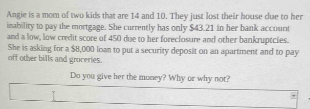 Angie is a mom of two kids that are 14 and 10. They just lost their house due to her 
inability to pay the mortgage. She currently has only $43.21 in her bank account 
and a low, low credit score of 450 due to her foreclosure and other bankruptcies. 
She is asking for a $8,000 loan to put a security deposit on an apartment and to pay 
off other bills and groceries. 
Do you give her the money? Why or why not?