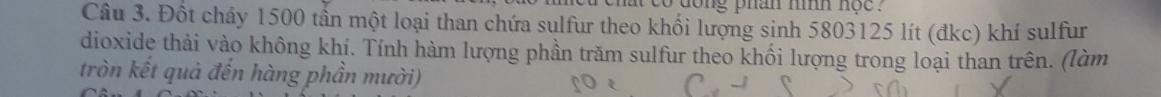 dong phan nình nộc . 
Câu 3. Đốt cháy 1500 tần một loại than chứa sulfur theo khối lượng sinh 5803125 lít (đkc) khí sulfur 
dioxide thải vào không khí. Tính hàm lượng phần trăm sulfur theo khối lượng trong loại than trên. (làm 
tròn kết quả đến hàng phần mười)