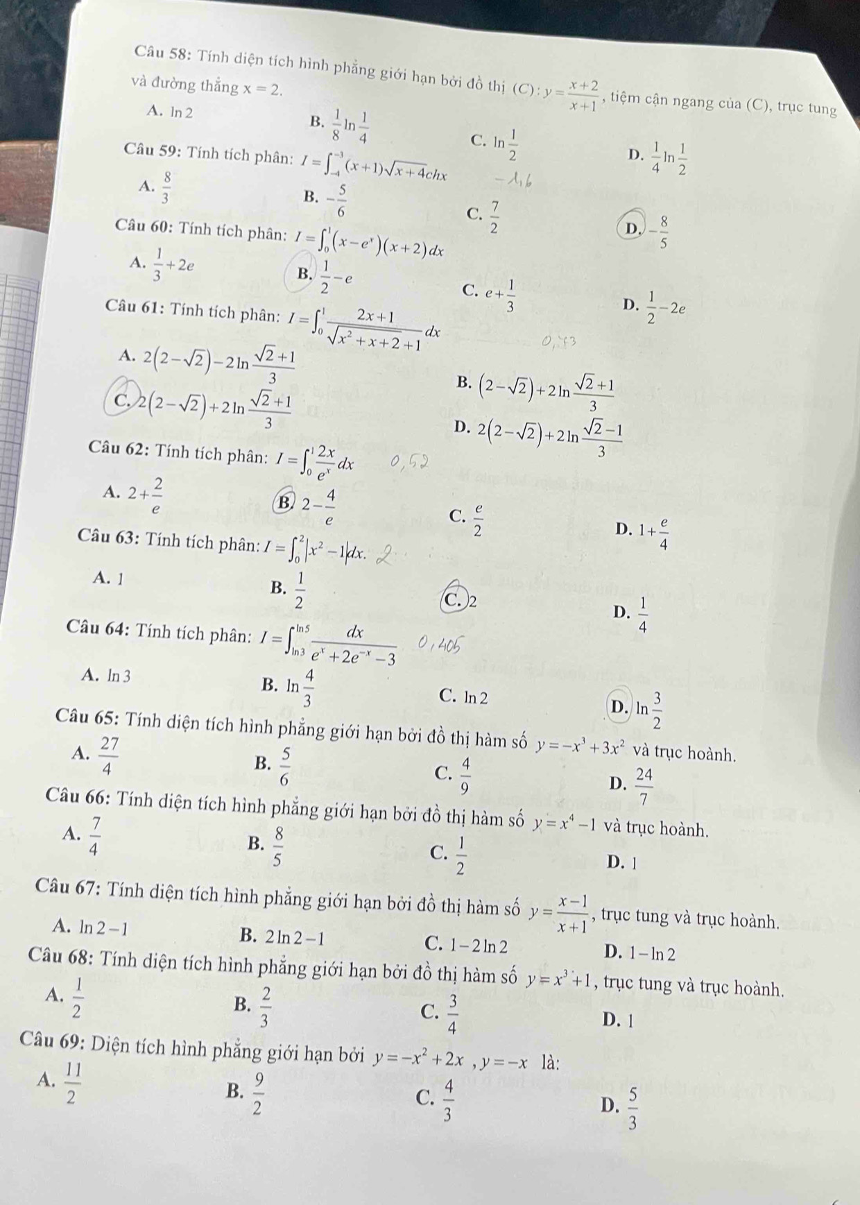 Tính diện tích hình phẳng giới hạn bởi đồ thị (C):y= (x+2)/x+1  , tiệm cận ngang của (C), trục tung
và đường thẳng x=2.
A. ln 2  1/8 ln  1/4 
B.
C. ln  1/2 
Câu 59: Tính tích phân: I=∈t _(-4)^(-3)(x+1)sqrt(x+4)chx  1/4 ln  1/2 
D.
A.  8/3 
B. - 5/6 
C.  7/2 
Câu 60: Tính tích phân: I=∈t _0^(1(x-e^x))(x+2)dx
D. - 8/5 
A.  1/3 +2e
B.  1/2 -e e+ 1/3 
C.
Câu 61: Tính tích phân: I=∈t _0^(1frac 2x+1)sqrt(x^2+x+2)+1dx
D.  1/2 -2e
A. 2(2-sqrt(2))-2ln  (sqrt(2)+1)/3 
C. 2(2-sqrt(2))+2ln  (sqrt(2)+1)/3 
B. (2-sqrt(2))+2ln  (sqrt(2)+1)/3 
D. 2(2-sqrt(2))+2ln  (sqrt(2)-1)/3 
Câầu 62: Tính tích phân: I=∈t _0^(1frac 2x)e^xdx
A. 2+ 2/e 
B 2- 4/e 
C.  e/2 
Câầu 63: Tính tích phân: I=∈t _0^(2|x^2)-1|dx.
D. 1+ e/4 
A. 1
B.  1/2 
C. 2
Câu 64: Tính tích phân: I=∈t _(ln 3)^(ln 5) dx/e^x+2e^(-x)-3 
D.  1/4 
A. ln 3 B. ln  4/3 
C. ln 2
D. ln  3/2 
Câu 65: Tính diện tích hình phẳng giới hạn bởi đồ thị hàm số y=-x^3+3x^2 và trục hoành.
A.  27/4 
B.  5/6 
C.  4/9 
D.  24/7 
Câu 66: Tính diện tích hình phẳng giới hạn bởi đồ thị hàm số y=x^4-1 và trục hoành.
A.  7/4 
B.  8/5 
C.  1/2  D. 1
Câu 67: Tính diện tích hình phẳng giới hạn bởi đồ thị hàm số y= (x-1)/x+1  , trục tung và trục hoành.
A. ln 2-1 B. 2ln 2 -1 C. 1-2ln 2 D. 1 - ln 2
Câu 68: Tính diện tích hình phẳng giới hạn bởi đồ thị hàm số y=x^3+1 , trục tung và trục hoành.
A.  1/2 
B.  2/3 
C.  3/4 
D. 1
Câu 69: Diện tích hình phẳng giới hạn bởi y=-x^2+2x,y=-x là:
A.  11/2 
B.  9/2 
C.  4/3 
D.  5/3 