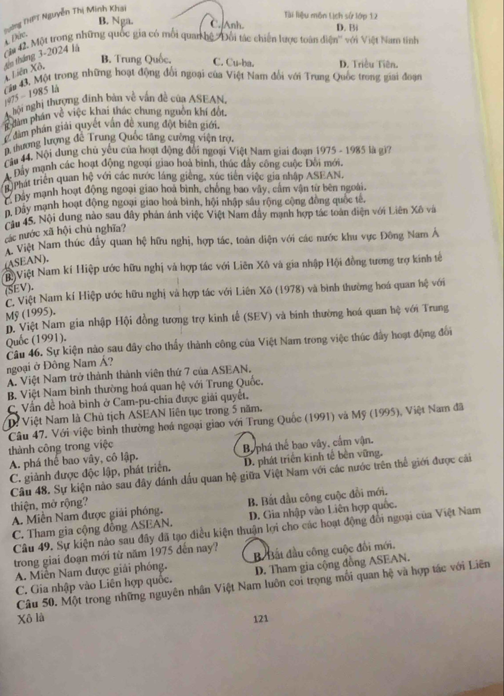 Tài liệu môn Lịch sử lớp 12
Quờng THPT Nguyễn Thị Minh Khai
B. Nga. C. Anh. D. Bi
Cài 42. Một trong những quốc gia có mối quan hệ ''Đổi tác chiến lược toàn diện'' với Việt Nam tinh 4. Đức.
đến tháng 3-2024 là
B. Trung Quốc. C. Cu-ba. D. Triều Tiên.
A Liên Xô,
Cầu 43. Một trong những hoạt động đổi ngoại của Việt Nam đổi với Trung Quốc trong giai đoạn
1975 - 1985 lå
A hội nghị thượng đinh bản về vấn đề của ASEAN,
dàm phân về việc khai thác chung nguồn khí đốt.
dàm phán giải quyết vấn đề xung đột biên giới.
D. thương lượng đề Trung Quốc tăng cường viện trợ.
Câu 44. Nội dung chủ yếu của hoạt động đổi ngoại Việt Nam giai đoạn 1975 - 1985 là gi?
A. Đầy mạnh các hoạt động ngoại giao hoà binh, thúc đầy công cuộc Đối mới.
B.Phát triển quan hệ với các nước láng giềng, xúc tiền việc gia nhập ASEAN.
C Đây mạnh hoạt động ngoại giao hoà bình, chống bao vây, cấm vận từ bên ngoài.
D. Dây mạnh hoạt động ngoại giao hoà bình, hội nhập sâu rộng cộng đồng quốc tê,
Câu 45. Nội dung nào sau đây phản ảnh việc Việt Nam đầy mạnh hợp tác toàn diện với Liên Xô và
các nước xã hội chủ nghĩa?
A. Việt Nam thúc đầy quan hệ hữu nghị, hợp tác, toàn diện với các nước khu vực Đông Nam Á
(ASEAN).
N)Việt Nam kí Hiệp ước hữu nghị và hợp tác với Liên Xô và gia nhập Hội đồng tương trợ kính tế
(SEV).
C. Việt Nam kí Hiệp ước hữu nghị và hợp tác với Liên Xô (1978) và bình thường hoá quan hệ với
Mỹ (1995).
D. Việt Nam gia nhập Hội đồng tượng trợ kinh tế (SEV) và binh thường hoá quan hệ với Trung
Quốc (1991).
Câu 46. Sự kiện nào sau đây cho thấy thành công của Việt Nam trong việc thúc đây hoạt động đổi
ngoại ở Đông Nam Á?
A. Việt Nam trở thành thành viên thứ 7 của ASEAN.
B. Việt Nam bình thường hoá quan hệ với Trung Quốc.
C. Vấn đề hoà bình ở Cam-pu-chia được giải quyết.
D: Việt Nam là Chủ tịch ASEAN liên tục trong 5 năm.
Câu 47. Với việc bình thường hoá ngoại giao với Trung Quốc (1991) và Mỹ (1995), Việt Nam đã
thành công trong việc
A. phá thế bao vây, cô lập. By phá thế bao vây, cấm vận.
C. giành được độc lập, phát triển. D. phát triển kinh tế bền vững.
Câu 48. Sự kiện nào sau đây đánh dấu quan hệ giữa Việt Nam với các nước trên thể giới được cải
thiện, mở rộng?
A. Miền Nam được giải phóng. B. Bắt đầu công cuộc đổi mới.
C. Tham gia cộng đồng ASEAN. D. Gia nhập vào Liên hợp quốc.
Câu 49. Sự kiện nào sau đầy đã tạo điều kiện thuận lợi cho các hoạt động đổi ngoại của Việt Nam
trong giai đoạn mới từ năm 1975 dến nay?
A. Miễn Nam được giải phóng. B Bắt đầu công cuộc đổi mới.
C. Gia nhập vào Liên hợp quốc. D. Tham gia cộng đồng ASEAN.
Câu 50. Một trong những nguyên nhân Việt Nam luôn coi trọng mối quan hệ và hợp tác với Liên
Xô là 121