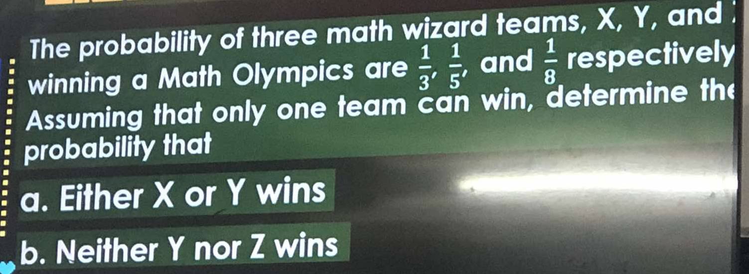 The probability of three math wizard teams, X, Y, and ; 
winning a Math Olympics are  1/3 ,  1/5  , and  1/8  respectively 
Assuming that only one team can win, determine the 
probability that 
a. Either X or Y wins 
b. Neither Y nor Z wins