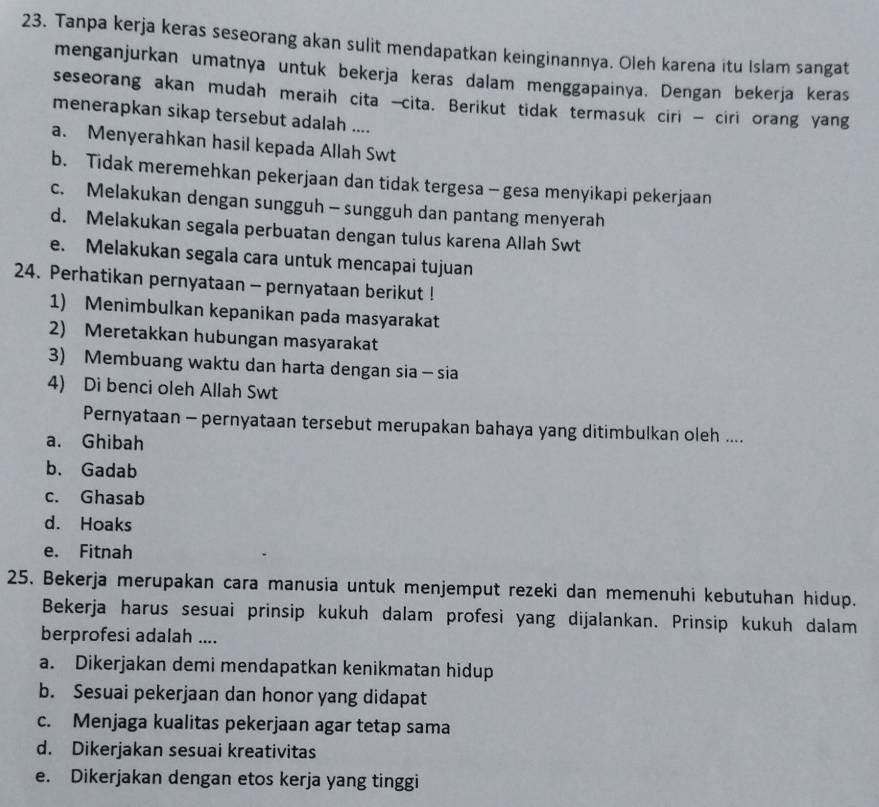 Tanpa kerja keras seseorang akan sulit mendapatkan keinginannya. Oleh karena itu Islam sangat
menganjurkan umatnya untuk bekerja keras dalam menggapainya. Dengan bekerja keras
seseorang akan mudah meraih cita -cita. Berikut tidak termasuk ciri - ciri orang yang
menerapkan sikap tersebut adalah ....
a. Menyerahkan hasil kepada Allah Swt
b. Tidak meremehkan pekerjaan dan tidak tergesa - gesa menyikapi pekerjaan
c. Melakukan dengan sungguh - sungguh dan pantang menyerah
d. Melakukan segala perbuatan dengan tulus karena Allah Swt
e. Melakukan segala cara untuk mencapai tujuan
24. Perhatikan pernyataan - pernyataan berikut !
1) Menimbulkan kepanikan pada masyarakat
2) Meretakkan hubungan masyarakat
3) Membuang waktu dan harta dengan sia - sia
4) Di benci oleh Allah Swt
Pernyataan - pernyataan tersebut merupakan bahaya yang ditimbulkan oleh ....
a. Ghibah
b. Gadab
c. Ghasab
d. Hoaks
e. Fitnah
25. Bekerja merupakan cara manusia untuk menjemput rezeki dan memenuhi kebutuhan hidup.
Bekerja harus sesuai prinsip kukuh dalam profesi yang dijalankan. Prinsip kukuh dalam
berprofesi adalah ....
a. Dikerjakan demi mendapatkan kenikmatan hidup
b. Sesuai pekerjaan dan honor yang didapat
c. Menjaga kualitas pekerjaan agar tetap sama
d. Dikerjakan sesuai kreativitas
e. Dikerjakan dengan etos kerja yang tinggi