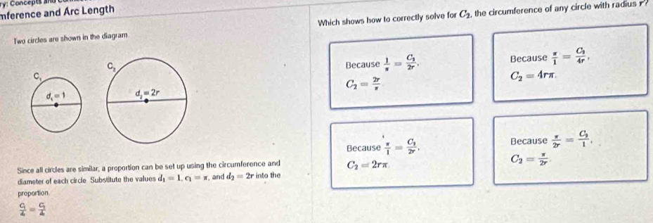 mference and Arc Length
Two circles are shown in the diagram. Which shows how to correctly solve for C_2 , the circumference of any circle with radius
Because  1/π  =frac C_12r, Because  π /1 =frac C_24r,
C_2=4rπ .
C_2= 2r/π  
Because  π /1 =frac C_32r, Because  π /2r =frac C_21,
Since all circles are similar, a proportion can be set up using the circumference and C_2=2rπ
C_2= π /2r .
diameter of each circle Substitute the values d_1=1,c_1=π and d_2=2rintothe
proportion
frac c_14=frac c_14