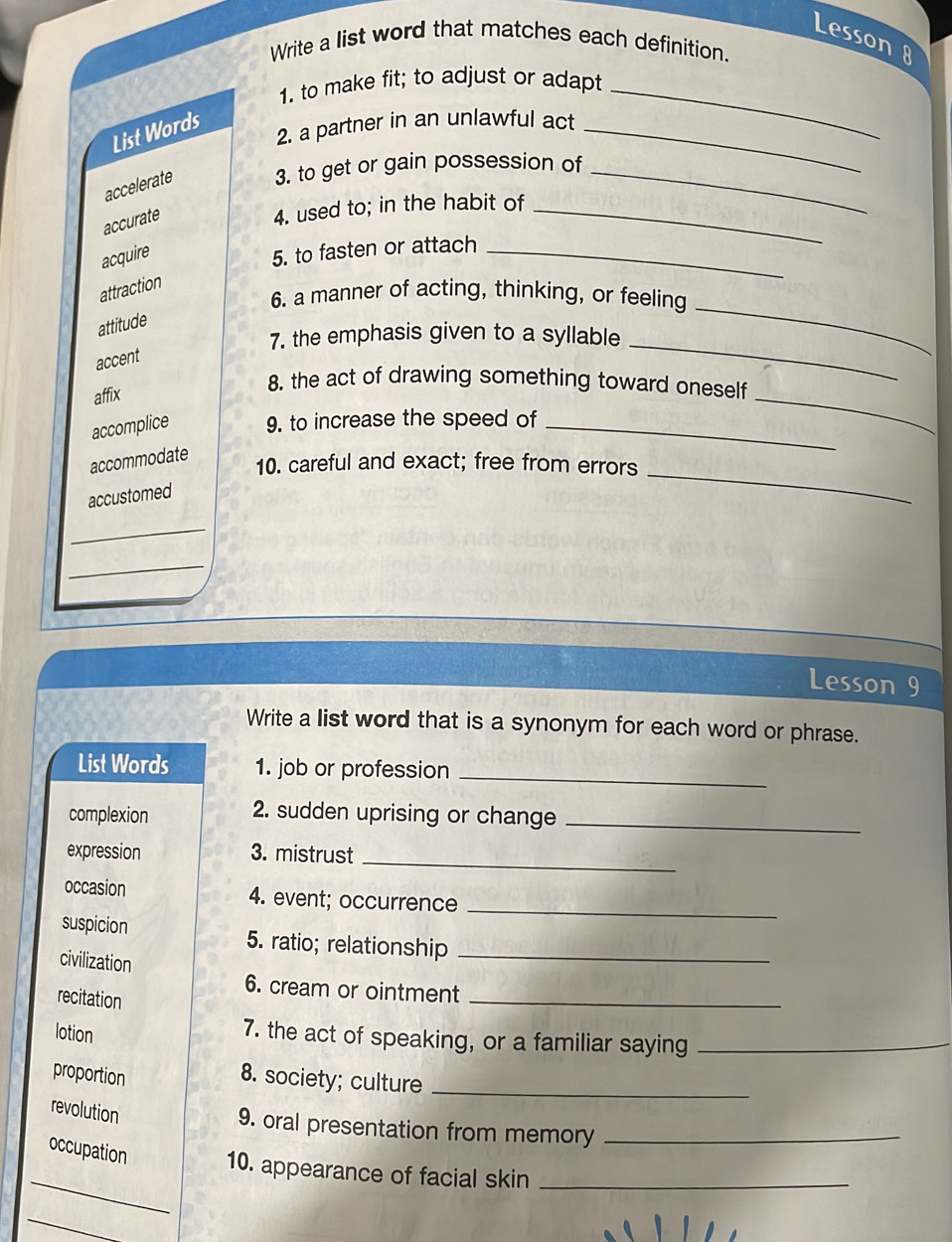 Lesson 8
Write a list word that matches each definition.
1. to make fit; to adjust or adapt_
2. a partner in an unlawful act_
List Words
accelerate 3. to get or gain possession of_
accurate
4. used to; in the habit of_
acquire
5. to fasten or attach_
_
attraction
6. a manner of acting, thinking, or feeling
attitude
7. the emphasis given to a syllable
accent
_
affix
8. the act of drawing something toward oneself
accomplice 9. to increase the speed of_
_
_
accommodate
10. careful and exact; free from errors
accustomed
_
_
Lesson 9
Write a list word that is a synonym for each word or phrase.
List Words 1. job or profession_
complexion 2. sudden uprising or change_
expression 3. mistrust
_
_
occasion 4. event; occurrence
suspicion 5. ratio; relationship_
civilization
6. cream or ointment_
recitation
lotion
7. the act of speaking, or a familiar saying_
proportion 8. society; culture_
revolution
9. oral presentation from memory_
_
occupation 10. appearance of facial skin_
_