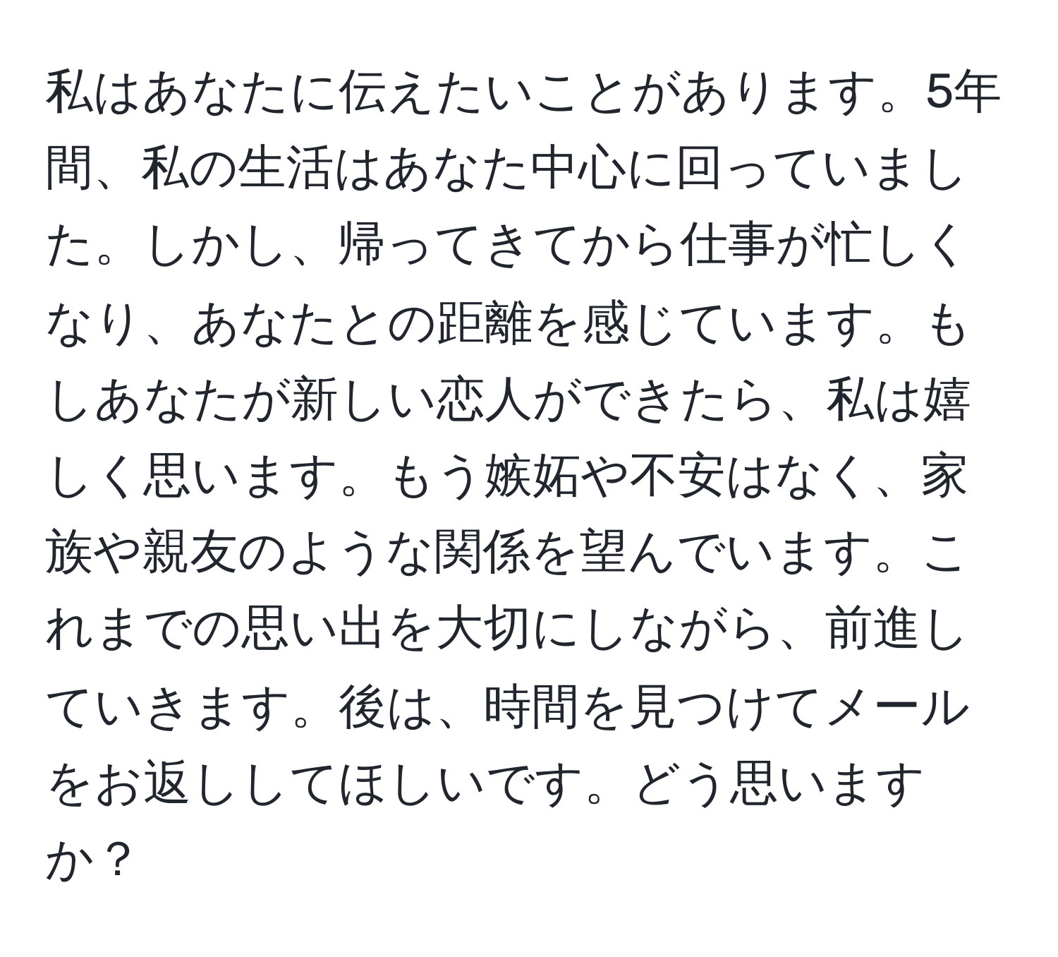 私はあなたに伝えたいことがあります。5年間、私の生活はあなた中心に回っていました。しかし、帰ってきてから仕事が忙しくなり、あなたとの距離を感じています。もしあなたが新しい恋人ができたら、私は嬉しく思います。もう嫉妬や不安はなく、家族や親友のような関係を望んでいます。これまでの思い出を大切にしながら、前進していきます。後は、時間を見つけてメールをお返ししてほしいです。どう思いますか？