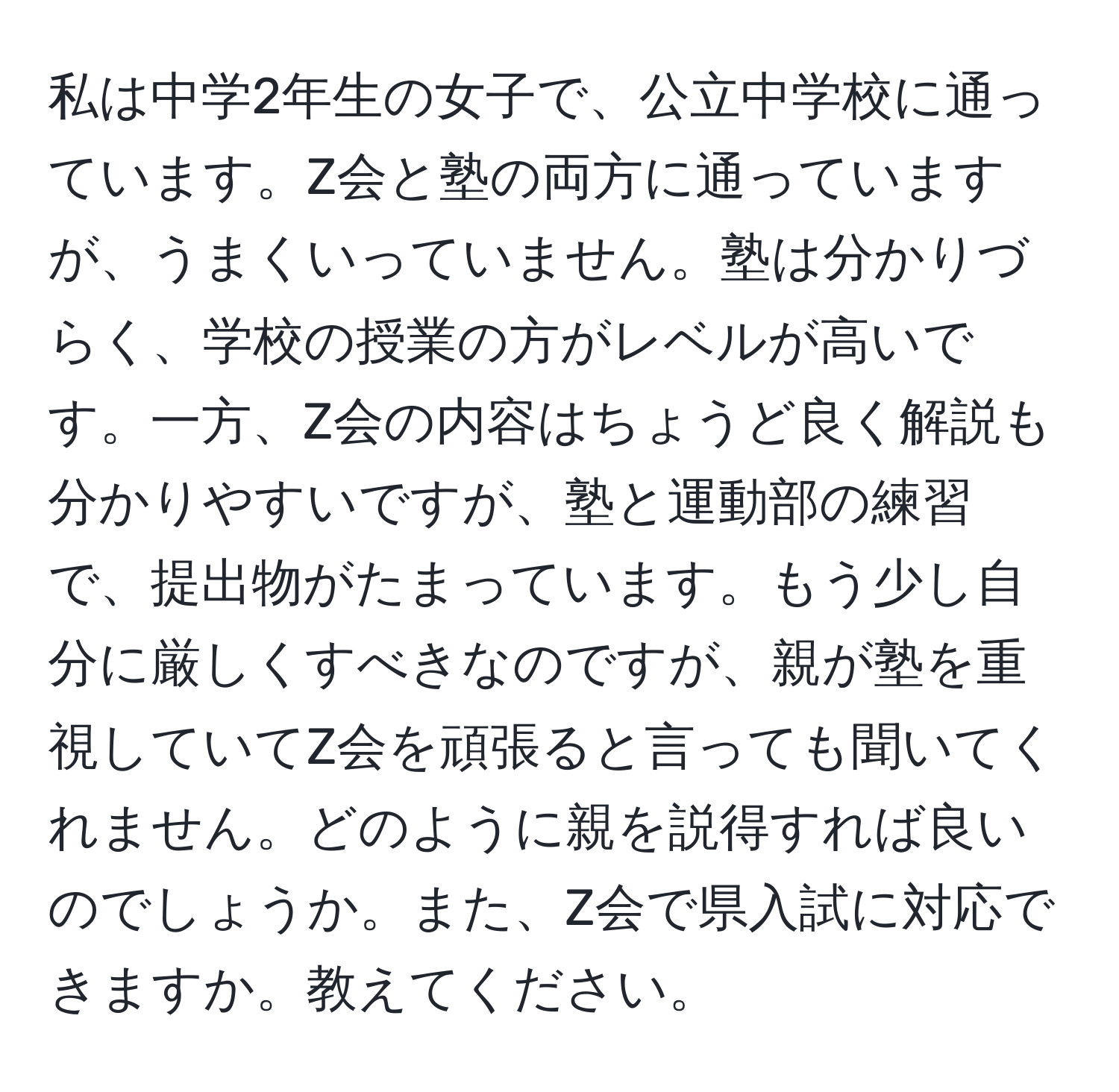 私は中学2年生の女子で、公立中学校に通っています。Z会と塾の両方に通っていますが、うまくいっていません。塾は分かりづらく、学校の授業の方がレベルが高いです。一方、Z会の内容はちょうど良く解説も分かりやすいですが、塾と運動部の練習で、提出物がたまっています。もう少し自分に厳しくすべきなのですが、親が塾を重視していてZ会を頑張ると言っても聞いてくれません。どのように親を説得すれば良いのでしょうか。また、Z会で県入試に対応できますか。教えてください。