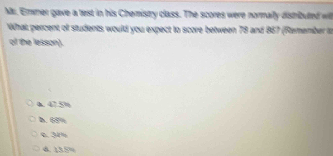 Mr. Emmer gave a test in his Chemistry class. The scores were normally distributed w
What percent of students would you expect to score between 73 and 867 (Remember to
of the lesson).
a. 47.5%
b. 63%
c. 34%
d. 13.5%