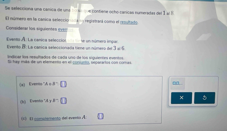 Se selecciona una canica de una bolsa que contiene ocho canicas numeradas del 1 al 8. 
El número en la canica seleccionada se registrará como el resultado. 
Considerar los siguientes eventos 
Evento À: La canica seleccior ada tiene un número impar. 
Evento B: La canica seleccionada tiene un número del 3 al 6. 
Indicar los resultados de cada uno de los siguientes eventos. 
Si hay más de un elemento en el conjunto, separarlos con comas. 
(a) Evento "A o B^*: □  □,□,.. 
(b) Evento "A y B^*: □  × 
(c) El complemento del evento A: