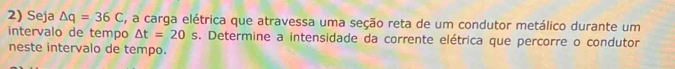 Seja △ q=36C , a carga elétrica que atravessa uma seção reta de um condutor metálico durante um 
intervalo de tempo △ t=20s. Determine a intensidade da corrente elétrica que percorre o condutor 
neste intervalo de tempo.