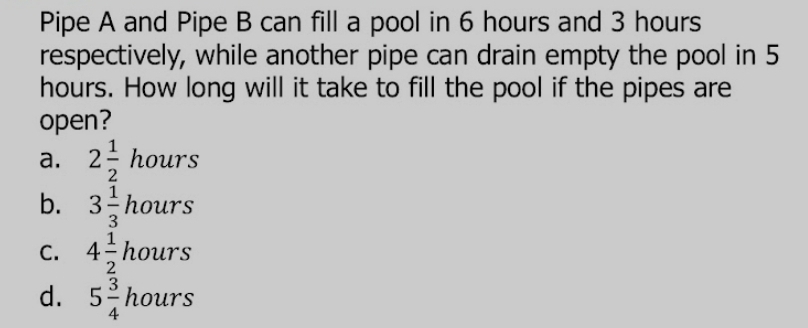 Pipe A and Pipe B can fill a pool in 6 hours and 3 hours
respectively, while another pipe can drain empty the pool in 5
hours. How long will it take to fill the pool if the pipes are
open?
a. 2 1/2  hours
b. 3 1/3 hours
C. 4 1/2 hours
d. 5 3/4 hours