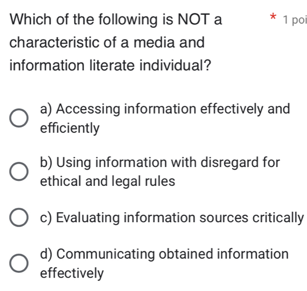 Which of the following is NOT a * 1 poi
characteristic of a media and
information literate individual?
a) Accessing information effectively and
efficiently
b) Using information with disregard for
ethical and legal rules
c) Evaluating information sources critically
d) Communicating obtained information
effectively