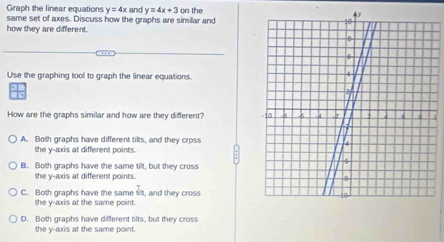 Graph the linear equations y=4x and y=4x+3 0 n the
same set of axes. Discuss how the graphs are similar and
how they are different.
Use the graphing tool to graph the linear equations.
How are the graphs similar and how are they different?1
A. Both graphs have different tilts, and they cross
the y-axis at different points.
B. Both graphs have the same tilt, but they cross
the y-axis at different points.
C. Both graphs have the same slt, and they cross
the y-axis at the same point.
D. Both graphs have different tilts, but they cross
the y-axis at the same point.