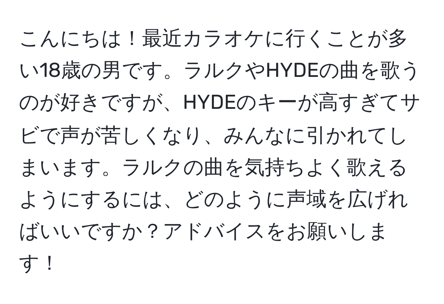 こんにちは！最近カラオケに行くことが多い18歳の男です。ラルクやHYDEの曲を歌うのが好きですが、HYDEのキーが高すぎてサビで声が苦しくなり、みんなに引かれてしまいます。ラルクの曲を気持ちよく歌えるようにするには、どのように声域を広げればいいですか？アドバイスをお願いします！