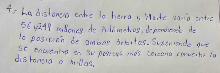 4o La distanca entre la herray Martc varia entre
56 4249 milloncs de kilometros, depondiendo do 
la posicion de ambas 6rbitas. Suponiendo quo 
se enceentra en So posiucn mas cercana converbr la 
distancia a millas.