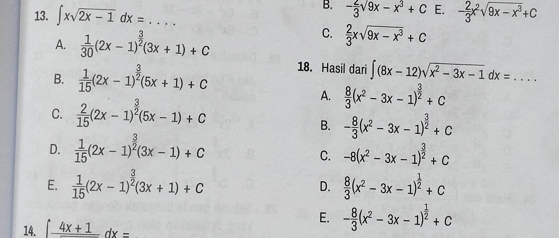 ∈t xsqrt(2x-1)dx=...
B. - 2/3 sqrt(9x)-x^3+C E. - 2/3 x^2sqrt(9x-x^3)+C
A.  1/30 (2x-1)^ 3/2 (3x+1)+C
C.  2/3 xsqrt(9x-x^3)+C
B.  1/15 (2x-1)^ 3/2 (5x+1)+C
18. Hasil dari ∈t (8x-12)sqrt(x^2-3x-1)dx=....
C.  2/15 (2x-1)^ 3/2 (5x-1)+C
A.  8/3 (x^2-3x-1)^ 3/2 +C
B. - 8/3 (x^2-3x-1)^ 3/2 +C
D.  1/15 (2x-1)^ 3/2 (3x-1)+C
C. -8(x^2-3x-1)^ 3/2 +C
E.  1/15 (2x-1)^ 3/2 (3x+1)+C  8/3 (x^2-3x-1)^ 1/2 +c
D.
14. ∈t frac 4x+1dx=
E. - 8/3 (x^2-3x-1)^ 1/2 +c