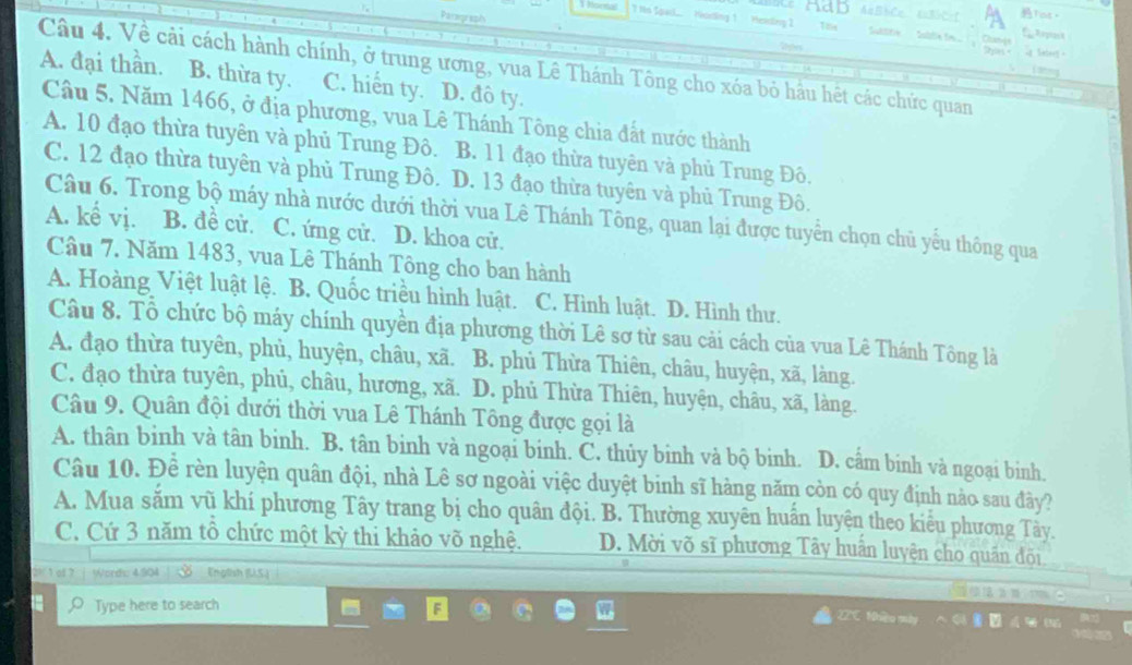 AaBbCc 4aBbC=C Tos。
Parograph
1 honsa ? Hs Spacl.. Hoting 1 Heiting 2  uttre   Sable im  .
Roes i Setee .
Dyas
Câu 4. Về cải cách hành chính, ở trung ương, vua Lê Thánh Tông cho xóa bỏ hầu hết các chức quan B. thừa ty.
A. đại thần. C. hiển ty. D. đô ty.
Câu 5. Năm 1466, ở địa phương, vua Lê Thánh Tông chia đất nước thành
A. 10 đạo thừa tuyên và phủ Trung Đô. B. 11 đạo thừa tuyên và phủ Trung Đô.
C. 12 đạo thừa tuyên và phủ Trung Đô. D. 13 đạo thừa tuyên và phủ Trung Đô.
Câu 6. Trong bộ máy nhà nước dưới thời vua Lê Thánh Tông, quan lại được tuyển chọn chủ yếu thông qua
A. kể vị. B. đề cử. C. ứng cử. D. khoa cử.
Câu 7. Năm 1483, vua Lê Thánh Tông cho ban hành
A. Hoàng Việt luật lệ. B. Quốc triều hình luật. C. Hình luật. D. Hình thư.
Câu 8. Tổ chức bộ máy chính quyền địa phương thời Lê sơ từ sau cải cách của vua Lê Thánh Tông là
A. đạo thừa tuyên, phủ, huyện, châu, xã. B. phủ Thừa Thiên, châu, huyện, xã, làng.
C. đạo thừa tuyên, phủ, châu, hương, xã. D. phủ Thừa Thiên, huyện, châu, xã, làng.
Câu 9. Quân đội dưới thời vua Lê Thánh Tông được gọi là
A. thân binh và tân binh. B. tân binh và ngoại binh. C. thủy binh và bộ binh. D. cấm binh và ngoại binh.
Câu 10. Đề rèn luyện quân đội, nhà Lê sơ ngoài việc duyệt binh sĩ hàng năm còn có quy định nào sau đây?
A. Mua săm vũ khí phương Tây trang bị cho quân đội. B. Thường xuyên huấn luyện theo kiểu phương Tây.
C. Cứ 3 năm tô chức một kỳ thi khảo võ nghệ. D. Mời võ sĩ phương Tây huấn luyện cho quần đội
o17 Words: 4.904 English (US.)
Type here to search C 12