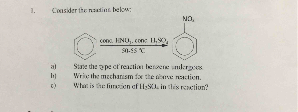 Consider the reaction below: 
NO_2
frac conc.HNO_3,conc.I50-55°C H_2SO_4
a) State the type of reaction benzene undergoes. 
b) Write the mechanism for the above reaction. 
c) What is the function of H_2SO_4 in this reaction?