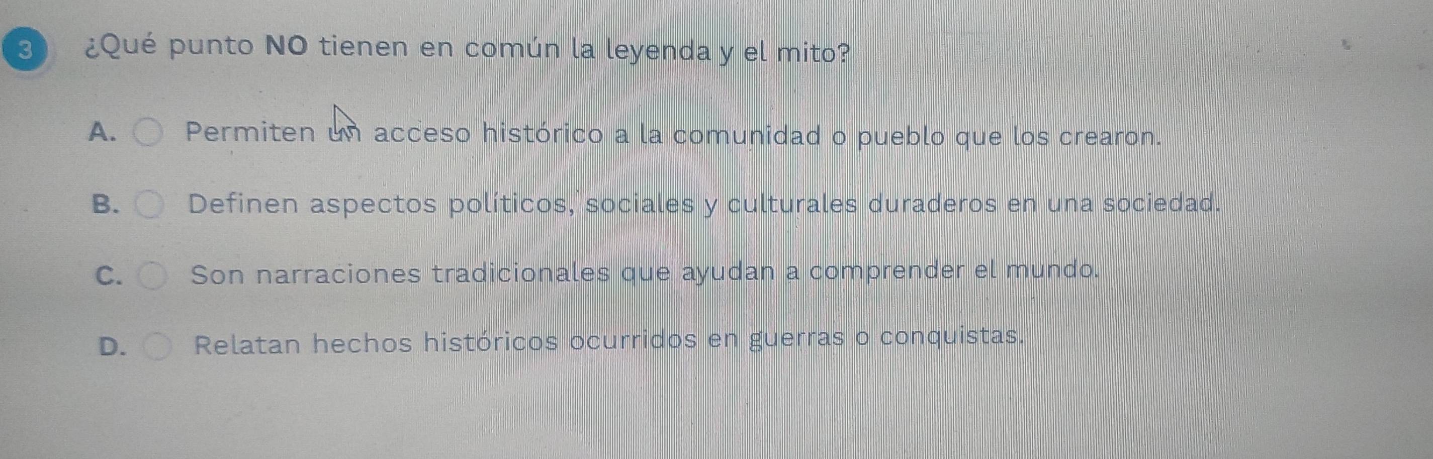 3 ¿Qué punto NO tienen en común la leyenda y el mito?
A. Permiten un acceso histórico a la comunidad o pueblo que los crearon.
B. Definen aspectos políticos, sociales y culturales duraderos en una sociedad.
C. Son narraciones tradicionales que ayudan a comprender el mundo.
D. Relatan hechos históricos ocurridos en guerras o conquistas.