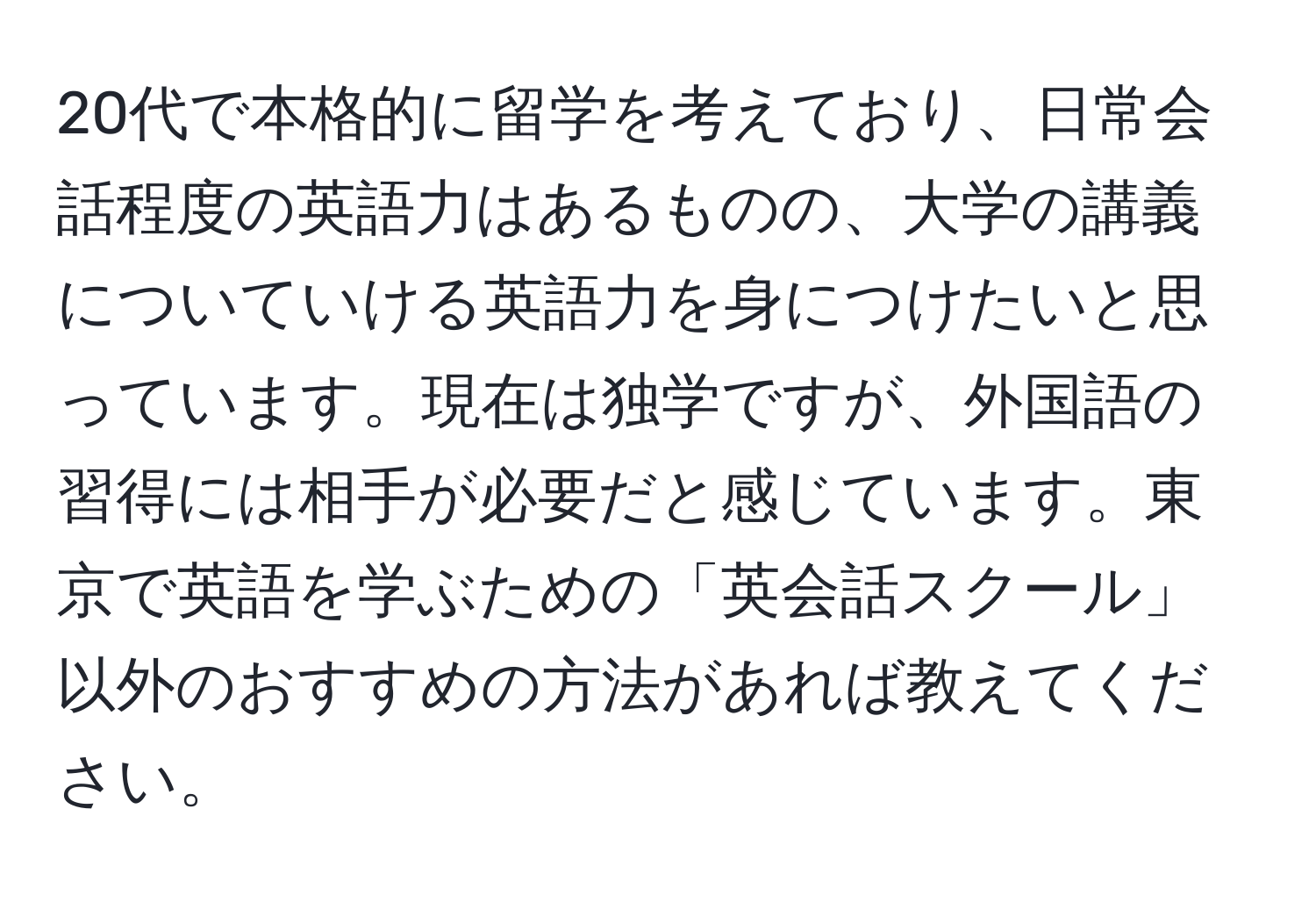 20代で本格的に留学を考えており、日常会話程度の英語力はあるものの、大学の講義についていける英語力を身につけたいと思っています。現在は独学ですが、外国語の習得には相手が必要だと感じています。東京で英語を学ぶための「英会話スクール」以外のおすすめの方法があれば教えてください。