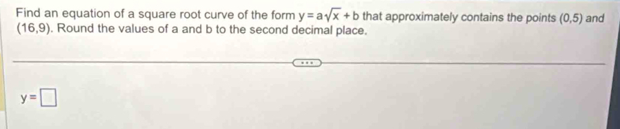 Find an equation of a square root curve of the form y=asqrt(x)+b that approximately contains the points (0,5) and
(16,9). Round the values of a and b to the second decimal place.
y=□