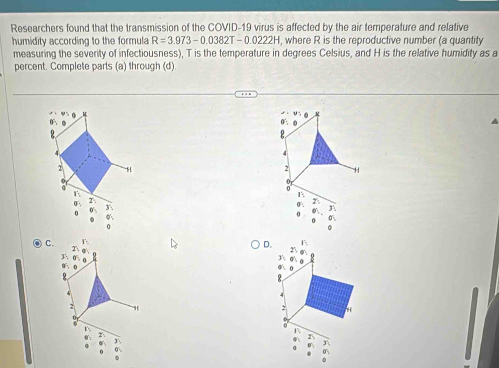 Researchers found that the transmission of the COVID-19 virus is affected by the air temperature and relative
humidity according to the formula R=3.973-0.0382T-0. 0222H, where R is the reproductive number (a quantity
measuring the severity of infectiousness), T is the temperature in degrees Celsius, and H is the relative humidity as a
percent. Complete parts (a) through (d).
0. 2:
3'.
0 0°:
0 0°.
0
C. 
D
0 0°:
O',
0