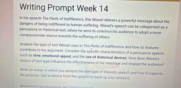 Writing Prompt Week 14 
In his speech The Perils of Indifference, Elie Wiesel delivers a powerful message about the 
dangers of being indifferent to human suffering. Wiesel's speech can be categorized as a 
persuasive or rhetorical text, where he aims to convince his audience to adopt a more 
compassionate stance towards the suffering of others. 
Analyze the type of text Wiesel uses in The Perils of Indifference and how its features 
contribute to his argument. Consider the specific characteristics of a persuasive speech, 
such as tone, emotional appeal, and the use of rhetorical devices. How does Wiesel's 
choice of text type influence the effectiveness of his message and engage the audience? 
Write an essay in which you analyze the text type of Wiesel's speech and how it supports 
his purpose. Use evidence from the speech to back up your analysis. 
devinrenteria@ajoschools.org wi ch ac u