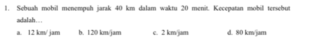 Sebuah mobil menempuh jarak 40 km dalam waktu 20 menit. Kecepatan mobil tersebut
adalah…
a. 12 km/ jam b. 120 km/jam c. 2 km/jam d. 80 km/jam