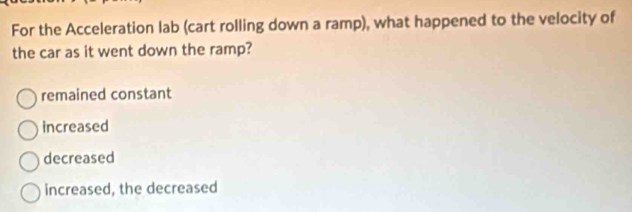 For the Acceleration lab (cart rolling down a ramp), what happened to the velocity of
the car as it went down the ramp?
remained constant
increased
decreased
increased, the decreased