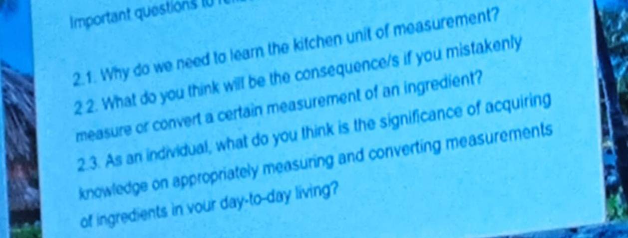 Important questions I0I 
2.1. Why do we need to learn the kitchen unit of measurement? 
2 2. What do you think will be the consequence/s if you mistakenly 
measure or convert a certain measurement of an ingredient? 
2.3. As an individual, what do you think is the significance of acquiring 
knowledge on appropriately measuring and converting measurements 
of ingredients in vour day-to-day living?