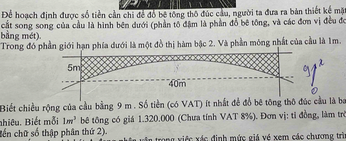 Để hoạch định được số tiền cần chi để đổ bê tông thô đúc cầu, người ta đưa ra bản thiết kế mặt 
cắt song song của cầu là hình bên dưới (phần tô đậm là phần đồ bê tông, và các đơn vị đều đó 
bằng mét). 
Trong đó phần giới hạn phía dưới là một đồ thị hàm bậc 2. Và phần mỏng nhất của cầu là 1m.
5m
40m
Biết chiều rộng của cầu bằng 9 m. Số tiền (có VAT) ít nhất để đổ bê tông thô đúc cầu là ba 
nhiêu. Biết mỗi 1m^3 bê tông có giá 1.320.000 (Chưa tính VAT 8%). Đơn vị: tỉ đồng, làm trò 
tến chữ số thập phân thứ 2). 
vận trong việc xác định mức giá vé xem các chương trìn