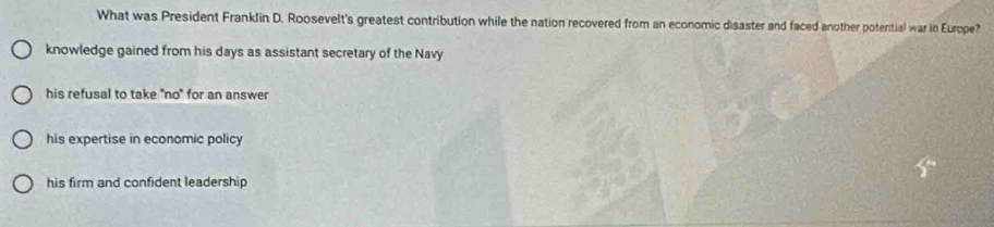 What was President Franklin D. Roosevelt's greatest contribution while the nation recovered from an economic disaster and faced another potential war in Europe?
knowledge gained from his days as assistant secretary of the Navy
his refusal to take "no" for an answer
his expertise in economic policy
his firm and confident leadership