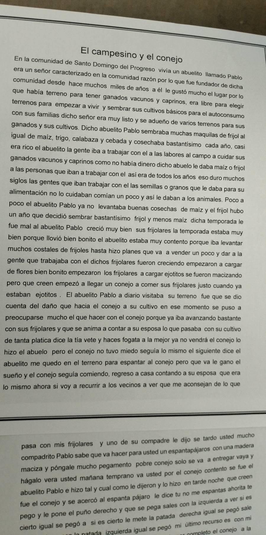 El campesino y el conejo
En la comunidad de Santo Domingo del Progreso vivía un abuelito llamado Pablo
era un señor caracterizado en la comunidad razón por lo que fue fundador de dicha
comunidad desde hace muchos miles de años a él le gustó mucho el lugar por lo
que había terreno para tener ganados vacunos y caprinos, era libre para elegir
terrenos para empezar a vivir y sembrar sus cultivos básicos para el autoconsumo
con sus familias dicho señor era muy listo y se adueño de varios terrenos para sus
ganados y sus cultivos. Dicho abuelito Pablo sembraba muchas maquilas de frijol al
igual de maíz, trigo, calabaza y cebada y cosechaba bastantísimo cada año, casi
era rico el abuelito la gente iba a trabajar con el a las labores al campo a cuidar sus
ganados vacunos y caprinos como no había dinero dicho abuelo le daba maíz o frijol
a las personas que iban a trabajar con el así era de todos los años eso duro muchos
siglos las gentes que iban trabajar con el las semillas o granos que le daba para su
alimentación no lo cuidaban comían un poco y así le daban a los animales. Poco a
poco el abuelito Pablo ya no levantaba buenas cosechas de maíz y el frijol hubo
un año que decidió sembrar bastantísimo frijol y menos maíz dicha temporada le
fue mal al abuelito Pablo creció muy bien sus frijolares la temporada estaba muy
bien porque llovió bien bonito el abuelito estaba muy contento porque iba levantar
muchos costales de frijoles hasta hizo planes que va a vender un poco y dar a la
gente que trabajaba con el dichos frijolares fueron creciendo empezaron a cargar
de flores bien bonito empezaron los frijolares a cargar ejotitos se fueron macizando
pero que creen empezó a llegar un conejo a comer sus frijolares justo cuando ya
estaban ejotitos . El abuelito Pablo a diario visitaba su terreno fue que se dio
cuenta del daño que hacia el conejo a su cultivo en ese momento se puso a
preocuparse mucho el que hacer con el conejo porque ya iba avanzando bastante
con sus frijolares y que se anima a contar a su esposa lo que pasaba con su cultivo
de tanta platica dice la tía vete y haces fogata a la mejor ya no vendrá el conejo lo
hizo el abuelo pero el conejo no tuvo miedo seguía lo mismo el siguiente dice el
abuelito me quedo en el terreno para espantar al conejo pero que va le gano el
sueño y el conejo seguía comiendo, regreso a casa contando a su esposa que era
lo mismo ahora si voy a recurrir a los vecinos a ver que me aconsejan de lo que
pasa con mis frijolares y uno de su compadre le dijo se tardo usted mucho
compadrito Pablo sabe que va hacer para usted un espantapájaros con una madera
maciza y póngale mucho pegamento pobre conejo solo se va a entregar vaya y
hágalo vera usted mañana temprano va usted por el conejo contento se fue el
abuelito Pablo e hizo tal y cual como le dijeron y lo hizo en tarde noche que creen
fue el conejo y se acercó al espanta pájaro le dice tu no me espantas ahorita te
pego y le pone el puño derecho y que se pega sales con la izquierda a ver si es
cierto igual se pegó a si es cierto le mete la patada derecha igual se pegó sale
In natada izquierda igual se pegó mi último recurso es con mi
completo el conejo a la