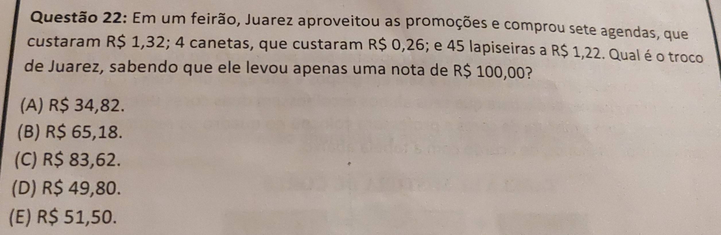 Em um feirão, Juarez aproveitou as promoções e comprou sete agendas, que
custaram R$ 1,32; 4 canetas, que custaram R$ 0,26; e 45 lapiseiras a R$ 1,22. Qual é o troco
de Juarez, sabendo que ele levou apenas uma nota de R$ 100,00?
(A) R$ 34,82.
(B) R$ 65,18.
(C) R$ 83,62.
(D) R$ 49,80.
(E) R$ 51,50.