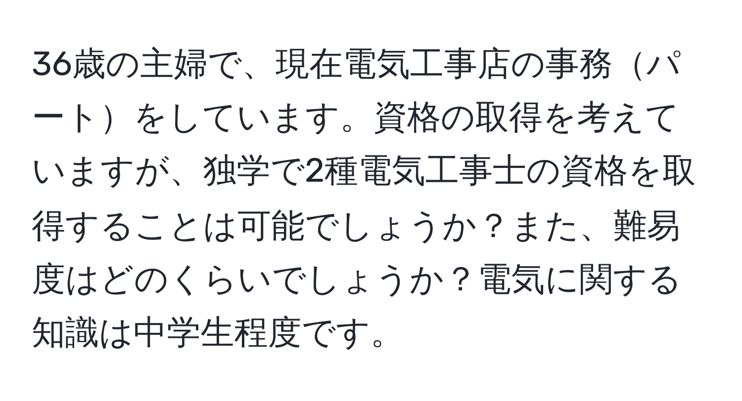 36歳の主婦で、現在電気工事店の事務パートをしています。資格の取得を考えていますが、独学で2種電気工事士の資格を取得することは可能でしょうか？また、難易度はどのくらいでしょうか？電気に関する知識は中学生程度です。