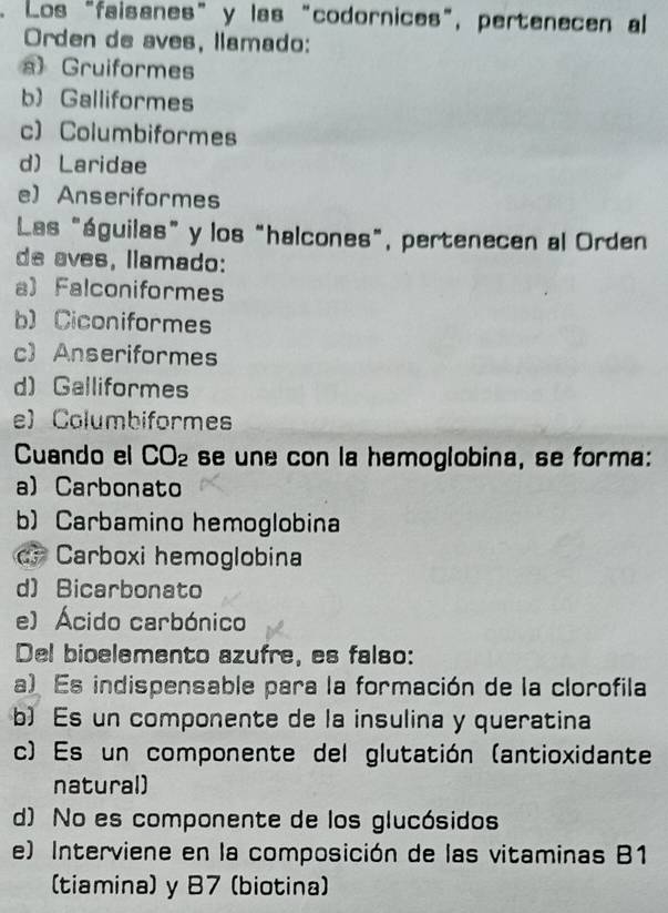 Los "faisanes” y las "codornices", pertenecen al
Orden de aves, llamado:
a) Gruiformes
b Galliformes
c) Columbiformes
d) Laridae
e) Anseriformes
Las "águilas” y los “halcones", pertenecen al Orden
de aves, llamado:
a) Falconiformes
b) Ciconiformes
c) Anseriformes
d)Galliformes
e) Columbiformes
Cuando el CO_2 se une con la hemoglobina, se forma:
a)Carbonato
b) Carbamino hemoglobina
d Carboxi hemoglobina
d)Bicarbonato
e) Ácido carbónico
Del bioelemento azufre, es falso:
a) Es indispensable para la formación de la clorofila
b) Es un componente de la insulina y queratina
c) Es un componente del glutatión (antioxidante
natural)
d) No es componente de los glucósidos
e) Interviene en la composición de las vitaminas B1
(tiamina) y 87 (biotina)