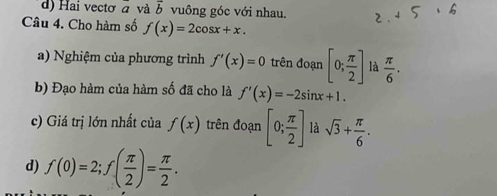 d) Hai vectơ a và overline b vuông góc với nhau.
Câu 4. Cho hàm số f(x)=2cos x+x. 
a) Nghiệm của phương trình f'(x)=0 trên đoạn [0; π /2 ] là  π /6 . 
b) Đạo hàm của hàm số đã cho là f'(x)=-2sin x+1. 
c) Giá trị lớn nhất của f(x) trên đoạn [0; π /2 ] là sqrt(3)+ π /6 . 
d) f(0)=2; f( π /2 )= π /2 .