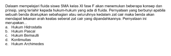 Dalaam mempelajari fluida siswa SMA kelas XI fase F akan menemukan beberapa konsep dan
prinsip, yang terlahir kepada hukum-hukum yang ada di fluida. Pernyataan yang berbunyi apabila
sebuah benda dicelupkan sebahagian atau seluruhnya kedalam zat cair maka benda akan
mendapat tekanan arah keatas seberat zat cair yang dipandahkannya. Pernyataan ini
merupakan...
a. Hukum Hidrostatis
b. Hukum Pascal
c. Hukum Bernaulli
d. Kontimuitas
e. Hükum Archimedes