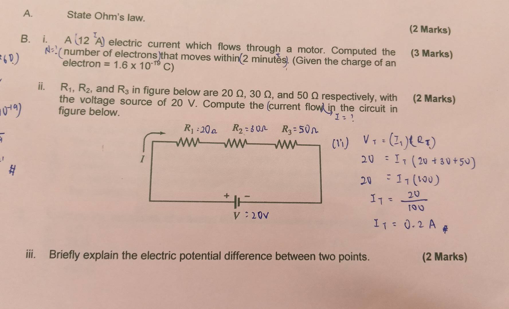 State Ohm's law. (2 Marks) 
B. i. A(12^IA) electric current which flows through a motor. Computed the (3 Marks)
N=? ( number of electrons)that moves within(2 minutes. (Given the charge of an 
electron =1.6* 10^(-19)C)
ii. R_1, R_2 , and R_3 in figure below are 20 Ω, 30 Ω, and 50 Ω respectively, with (2 Marks) 
the voltage source of 20 V. Compute the (current flow in the circuit in 
figure below. 
iii. Briefly explain the electric potential difference between two points. (2 Marks)