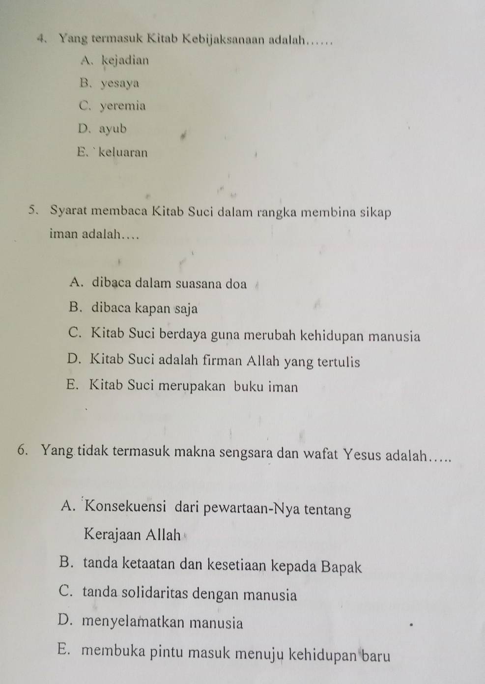 Yang termasuk Kitab Kebijaksanaan adalah……
A. kejadian
B. yesaya
C. yeremia
D. ayub
E. `keluaran
5. Syarat membaca Kitab Suci dalam rangka membina sikap
iman adalah….
A. dibaca dalam suasana doa
B. dibaca kapan saja
C. Kitab Suci berdaya guna merubah kehidupan manusia
D. Kitab Suci adalah firman Allah yang tertulis
E. Kitab Suci merupakan buku iman
6. Yang tidak termasuk makna sengsara dan wafat Yesus adalah….
A. Konsekuensi dari pewartaan-Nya tentang
Kerajaan Allah
B. tanda ketaatan dan kesetiaan kepada Bapak
C. tanda solidaritas dengan manusia
D. menyelamatkan manusia
E. membuka pintu masuk menuju kehidupan baru