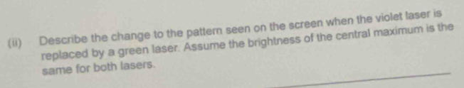 (ii) Describe the change to the pattern seen on the screen when the violet laser is 
replaced by a green laser. Assume the brightness of the central maximum is the 
same for both lasers.