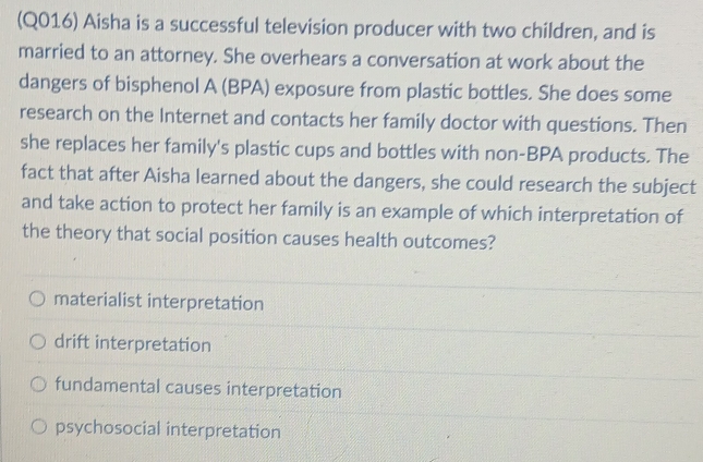 (Q016) Aisha is a successful television producer with two children, and is
married to an attorney. She overhears a conversation at work about the
dangers of bisphenol A (BPA) exposure from plastic bottles. She does some
research on the Internet and contacts her family doctor with questions. Then
she replaces her family's plastic cups and bottles with non-BPA products. The
fact that after Aisha learned about the dangers, she could research the subject
and take action to protect her family is an example of which interpretation of
the theory that social position causes health outcomes?
materialist interpretation
drift interpretation
fundamental causes interpretation
psychosocial interpretation