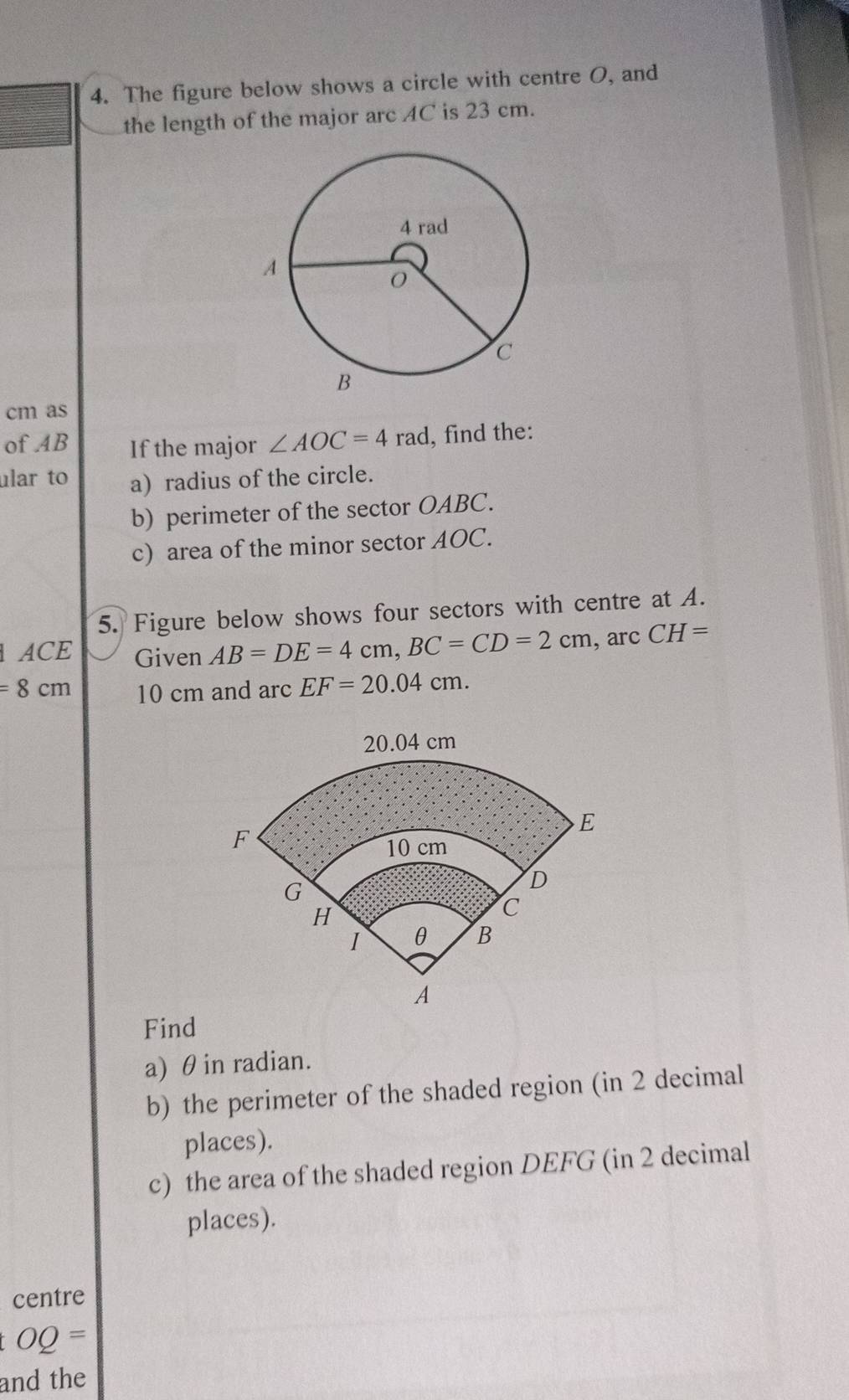 The figure below shows a circle with centre O, and 
the length of the major arc AC is 23 cm. 
cm as 
of AB If the major ∠ AOC=4rad , find the: 
ular to a) radius of the circle. 
b) perimeter of the sector OABC. 
c) area of the minor sector AOC. 
5. Figure below shows four sectors with centre at A. 
ACE Given AB=DE=4cm, BC=CD=2cm , arc CH=
=8cm 10 cm and arc EF=20.04cm. 
Find 
a) θin radian. 
b) the perimeter of the shaded region (in 2 decimal 
places). 
c) the area of the shaded region DEFG (in 2 decimal 
places). 
centre
OQ=
and the